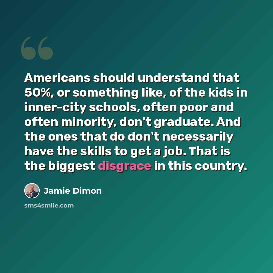 “Americans should understand that 50%, or something like, of the kids in inner-city schools, often poor and often minority, don't graduate. And the ones that do don't necessarily have the skills to get a job. That is the biggest disgrace in this country.” quote by Jamie Dimon