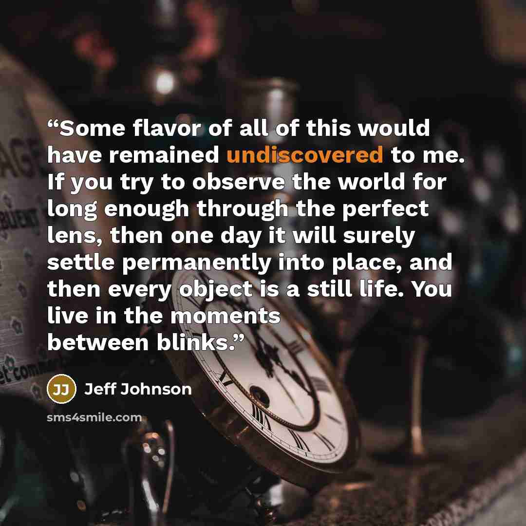 “Some flavor of all of this would have remained undiscovered to me. If you try to observe the world for long enough through the perfect lens, then one day it will surely settle permanently into place, and then every object is a still life. You live in the moments between blinks.” quote by Jeff Johnson