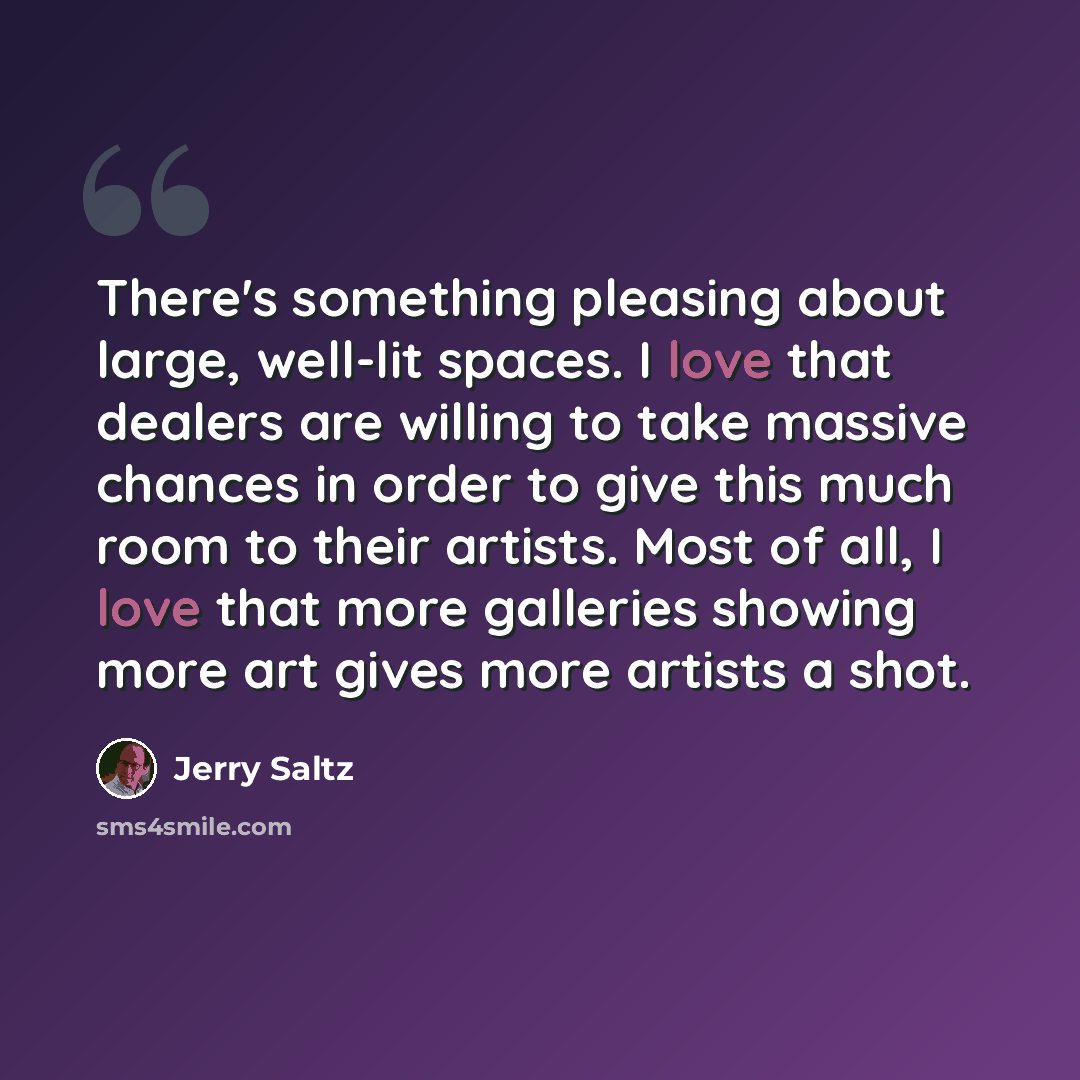 “There's something pleasing about large, well-lit spaces. I love that dealers are willing to take massive chances in order to give this much room to their artists. Most of all, I love that more galleries showing more art gives more artists a shot.” quote by Jerry Saltz