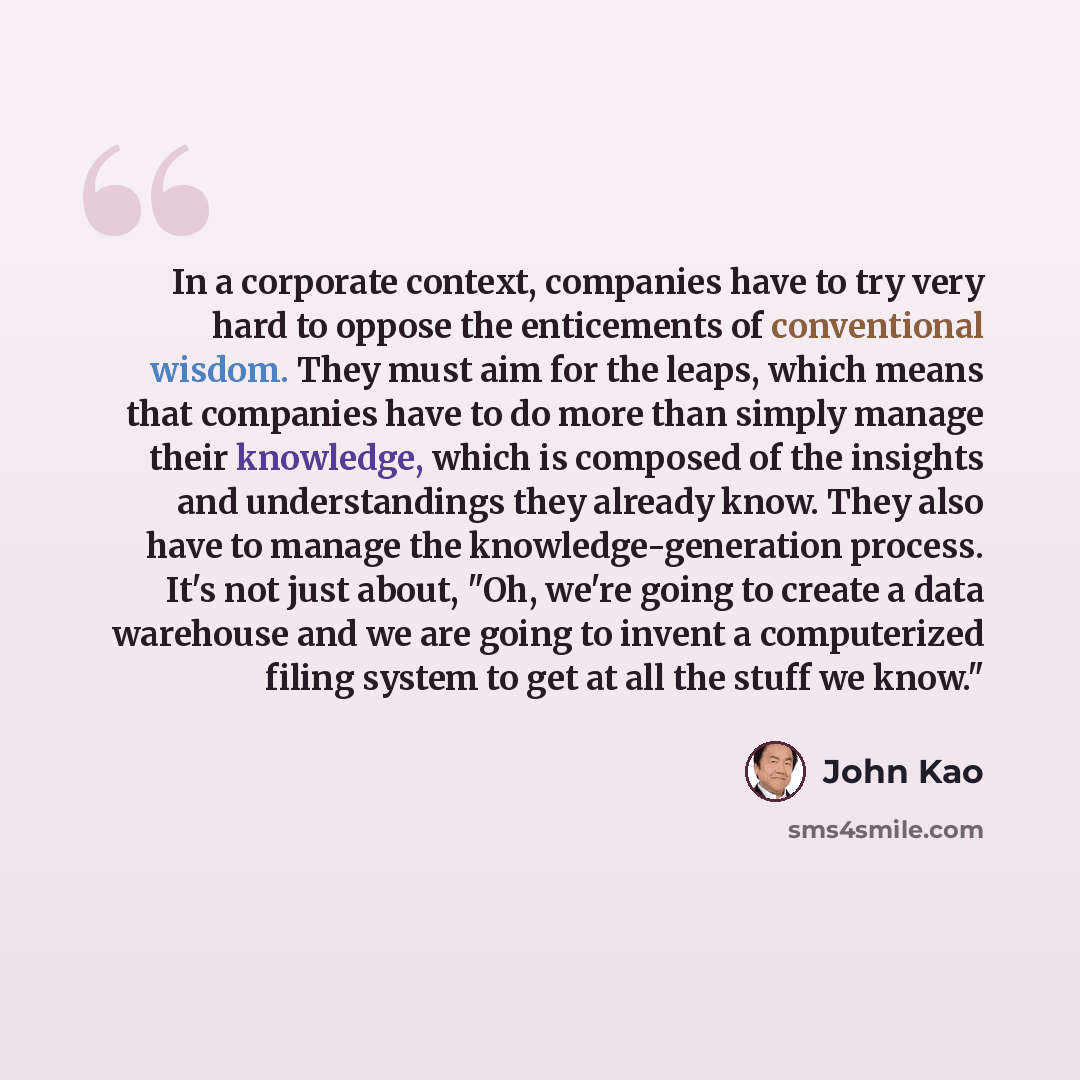 “In a corporate context, companies have to try very hard to oppose the enticements of conventional wisdom. They must aim for the leaps, which means that companies have to do more than simply manage their knowledge, which is composed of the insights and understandings they already know. They also…” quote by John Kao