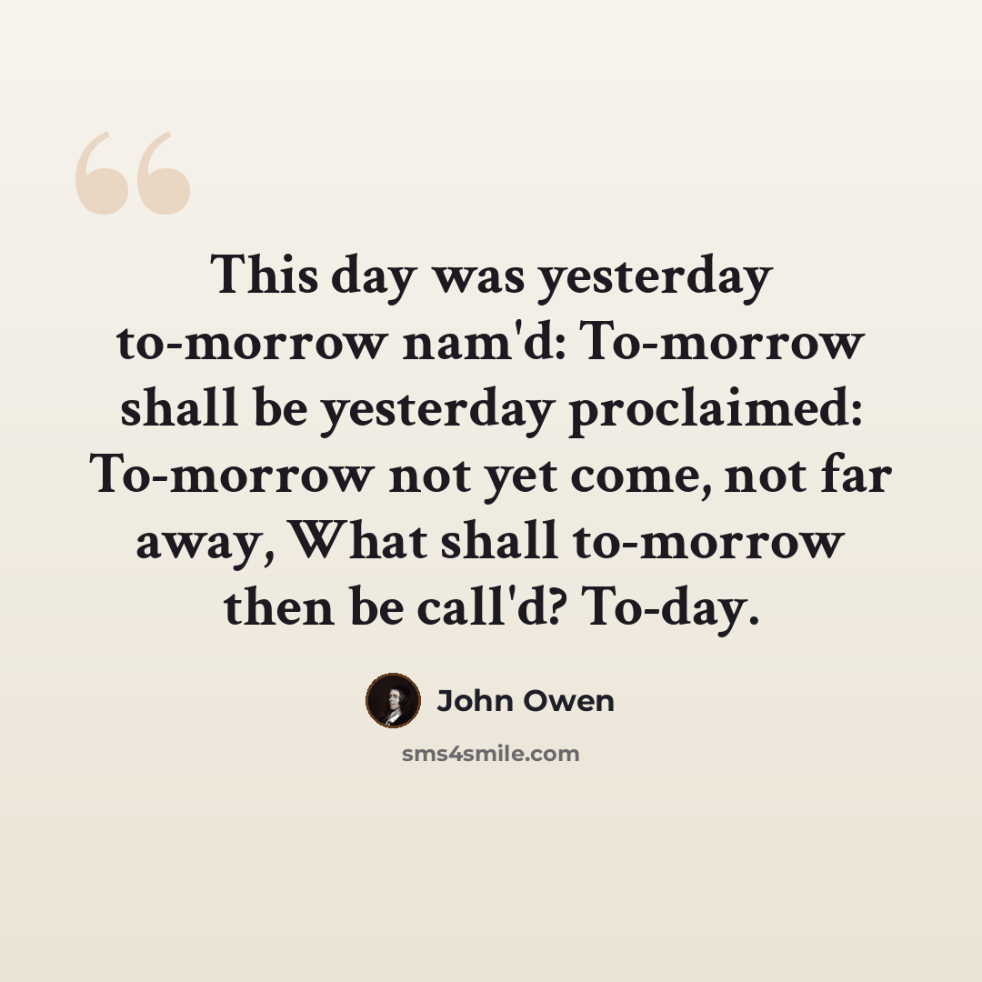 “This day was yesterday to-morrow nam'd: To-morrow shall be yesterday proclaimed: To-morrow not yet come, not far away, What shall to-morrow then be call'd? To-day.” quote by John Owen