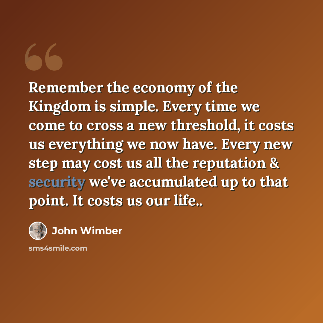 “Remember the economy of the Kingdom is simple. Every time we come to cross a new threshold, it costs us everything we now have. Every new step may cost us all the reputation & security we've accumulated up to that point. It costs us our life..” quote by John Wimber
