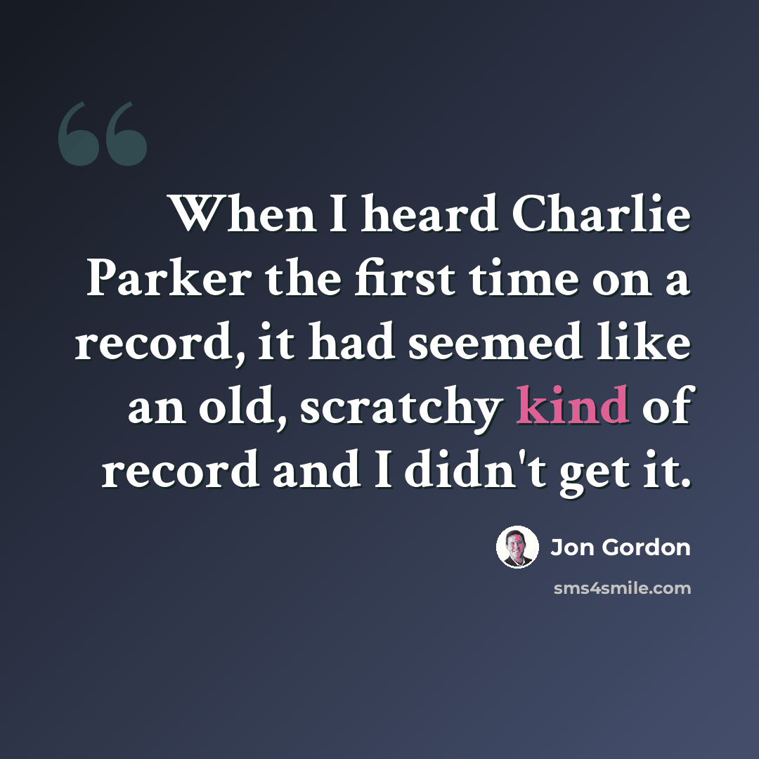 “When I heard Charlie Parker the first time on a record, it had seemed like an old, scratchy kind of record and I didn't get it.” quote by Jon Gordon