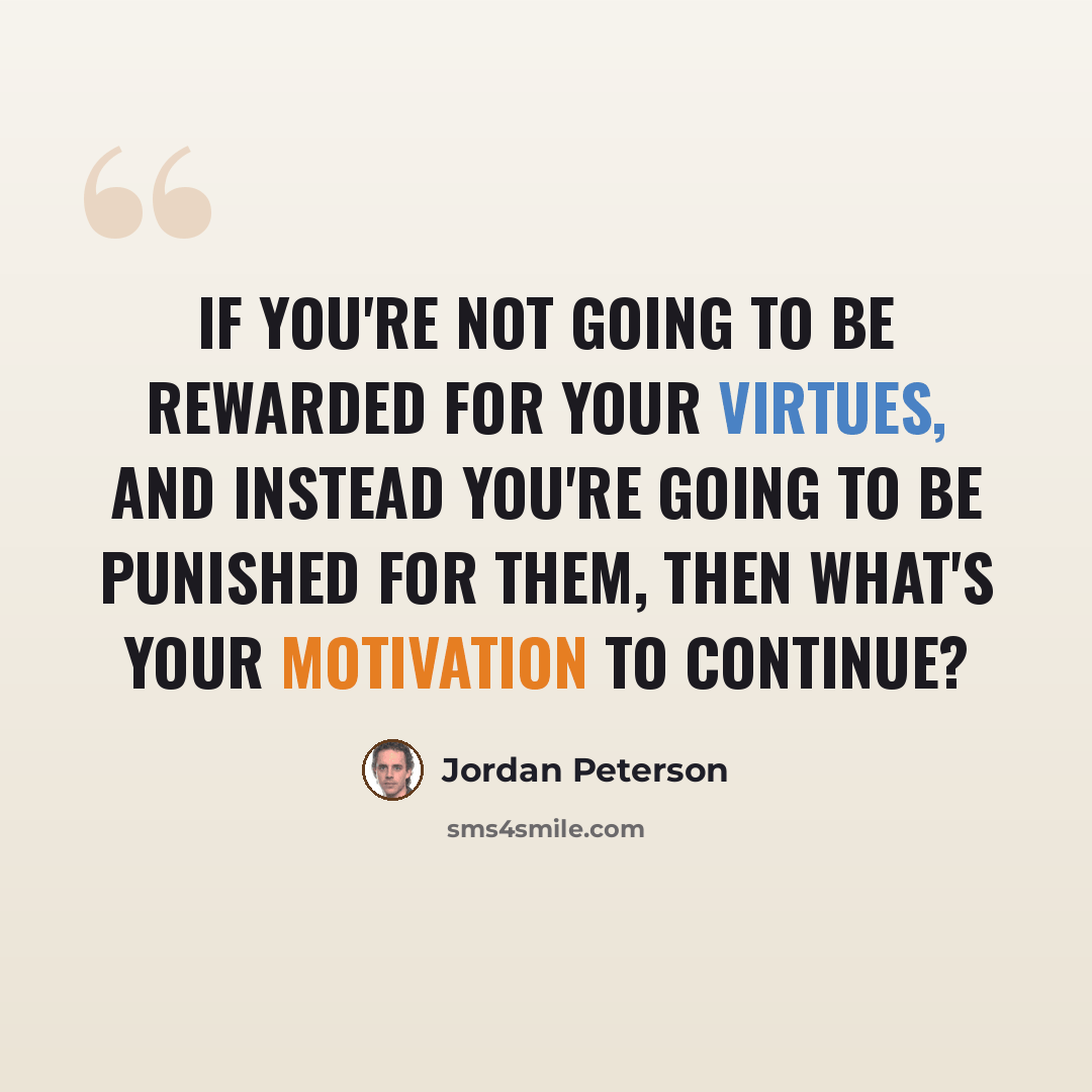 “If you're not going to be rewarded for your virtues, and instead you're going to be punished for them, then what's your motivation to continue?” quote by Jordan Peterson