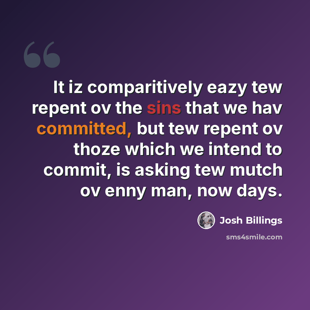“It iz comparitively eazy tew repent ov the sins that we hav committed, but tew repent ov thoze which we intend to commit, is asking tew mutch ov enny man, now days.” quote by Josh Billings