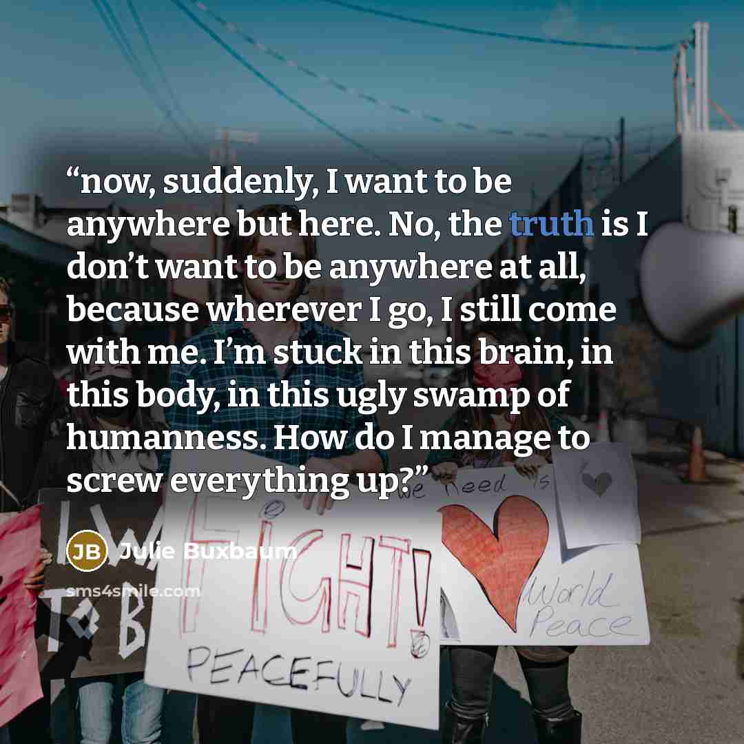 “now, suddenly, I want to be anywhere but here. No, the truth is I don’t want to be anywhere at all, because wherever I go, I still come with me. I’m stuck in this brain, in this body, in this ugly swamp of humanness. How do I manage to screw everything up?” quote by Julie Buxbaum