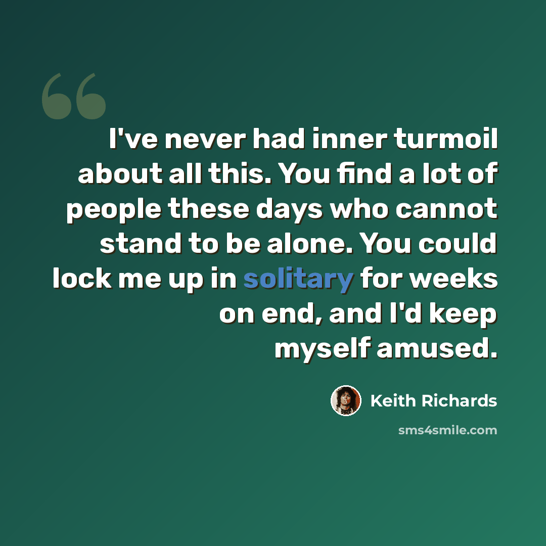 “I've never had inner turmoil about all this. You find a lot of people these days who cannot stand to be alone. You could lock me up in solitary for weeks on end, and I'd keep myself amused.” quote by Keith Richards