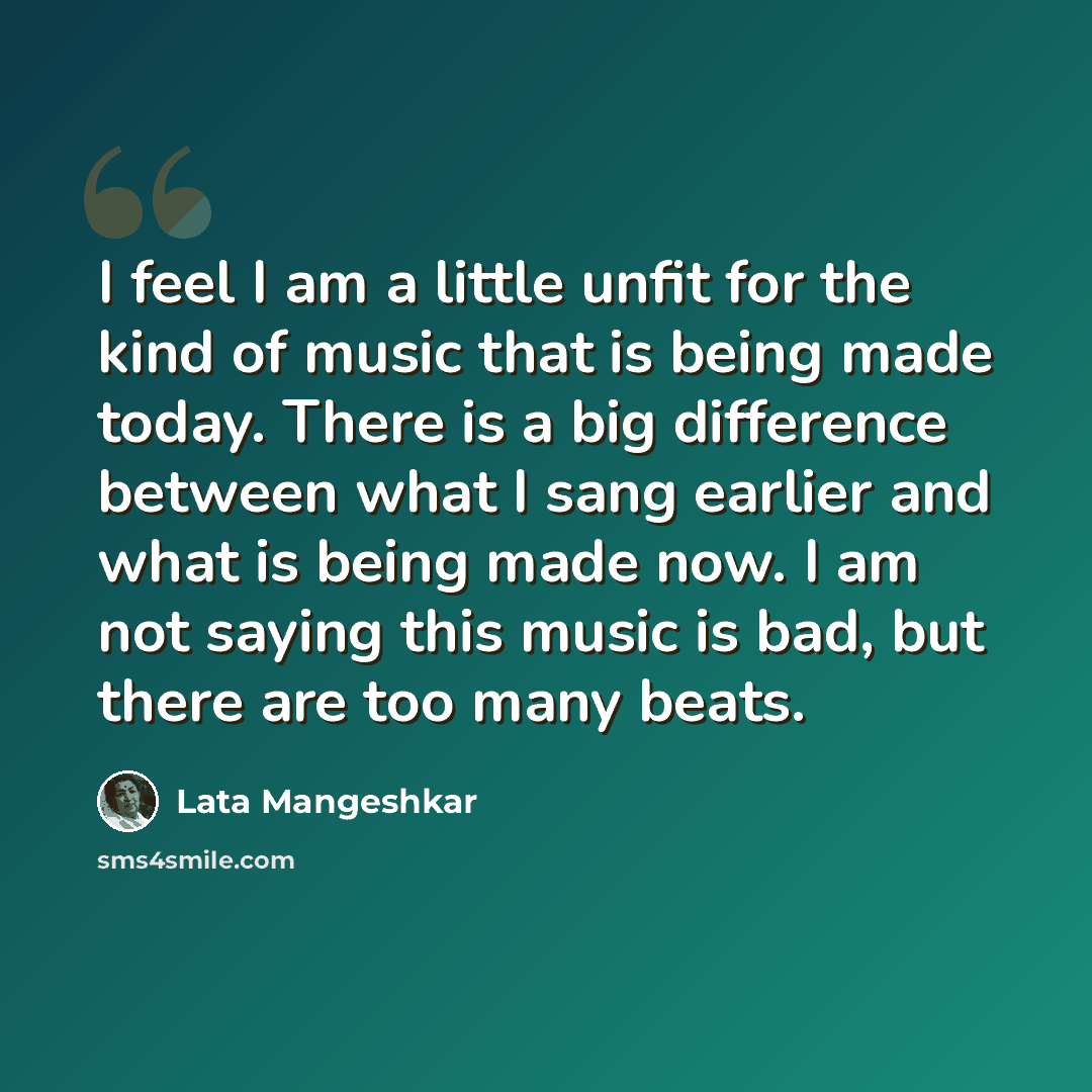 “I feel I am a little unfit for the kind of music that is being made today. There is a big difference between what I sang earlier and what is being made now. I am not saying this music is bad, but there are too many beats.” quote by Lata Mangeshkar