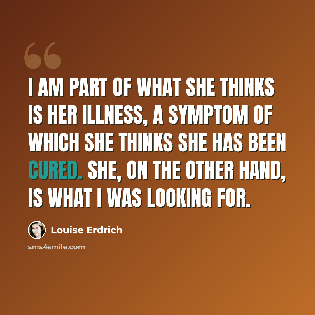 “I am part of what she thinks is her illness, a symptom of which she thinks she has been cured. She, on the other hand, is what I was looking for.” quote by Louise Erdrich