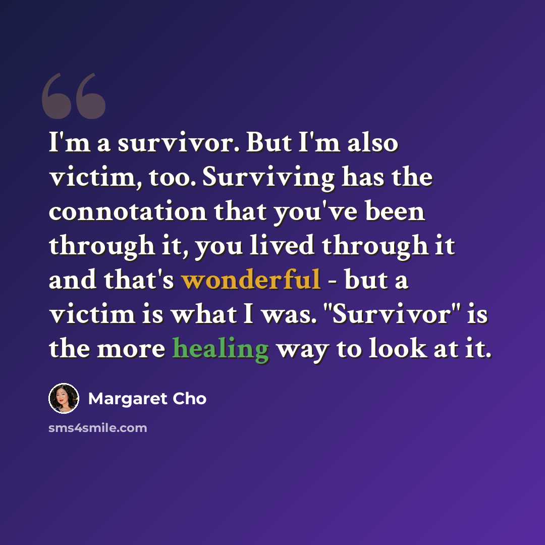 “I'm a survivor. But I'm also victim, too. Surviving has the connotation that you've been through it, you lived through it and that's wonderful - but a victim is what I was. "Survivor" is the more healing way to look at it.” quote by Margaret Cho