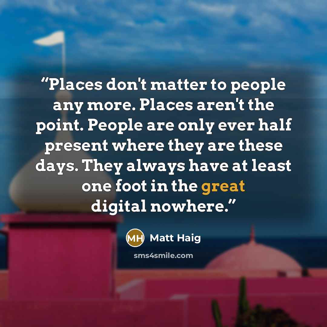 “Places don't matter to people any more. Places aren't the point. People are only ever half present where they are these days. They always have at least one foot in the great digital nowhere.” quote by Matt Haig