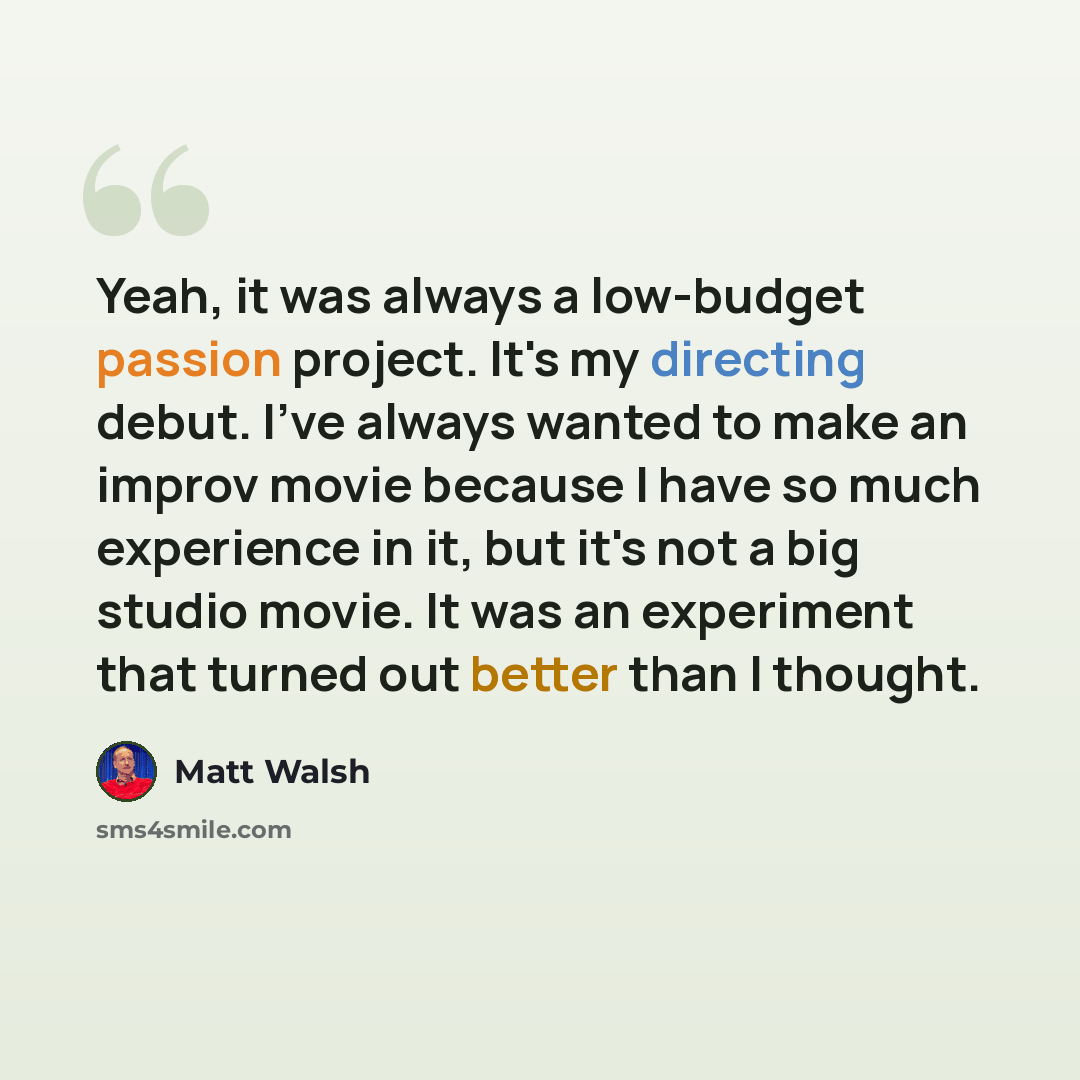 “Yeah, it was always a low-budget passion project. It's my directing debut. I've always wanted to make an improv movie because I have so much experience in it, but it's not a big studio movie. It was an experiment that turned out better than I thought.” quote by Matt Walsh