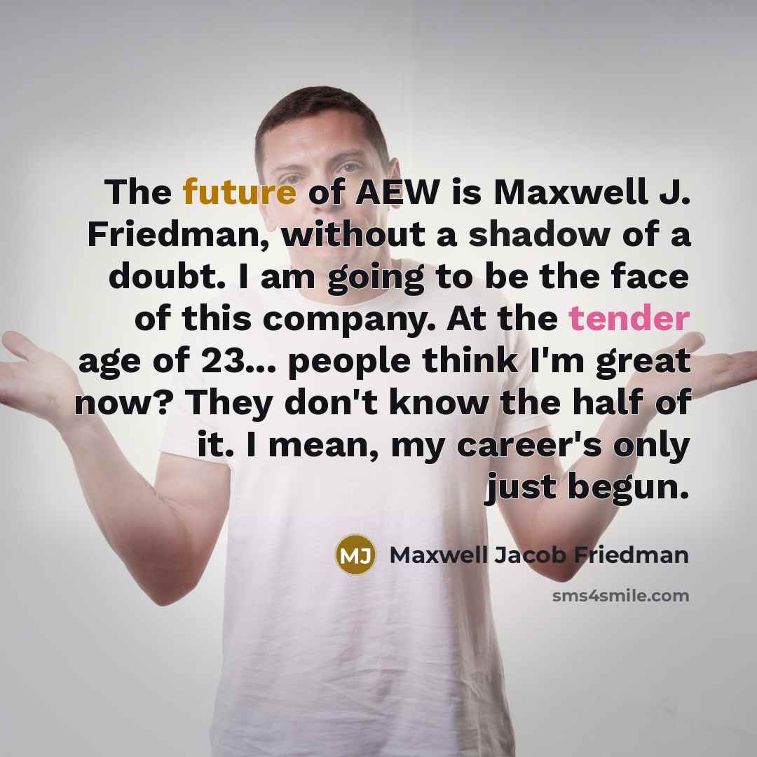 “The future of AEW is Maxwell J. Friedman, without a shadow of a doubt. I am going to be the face of this company. At the tender age of 23... people think I'm great now? They don't know the half of it. I mean, my career's only just begun.” quote by Maxwell Jacob Friedman