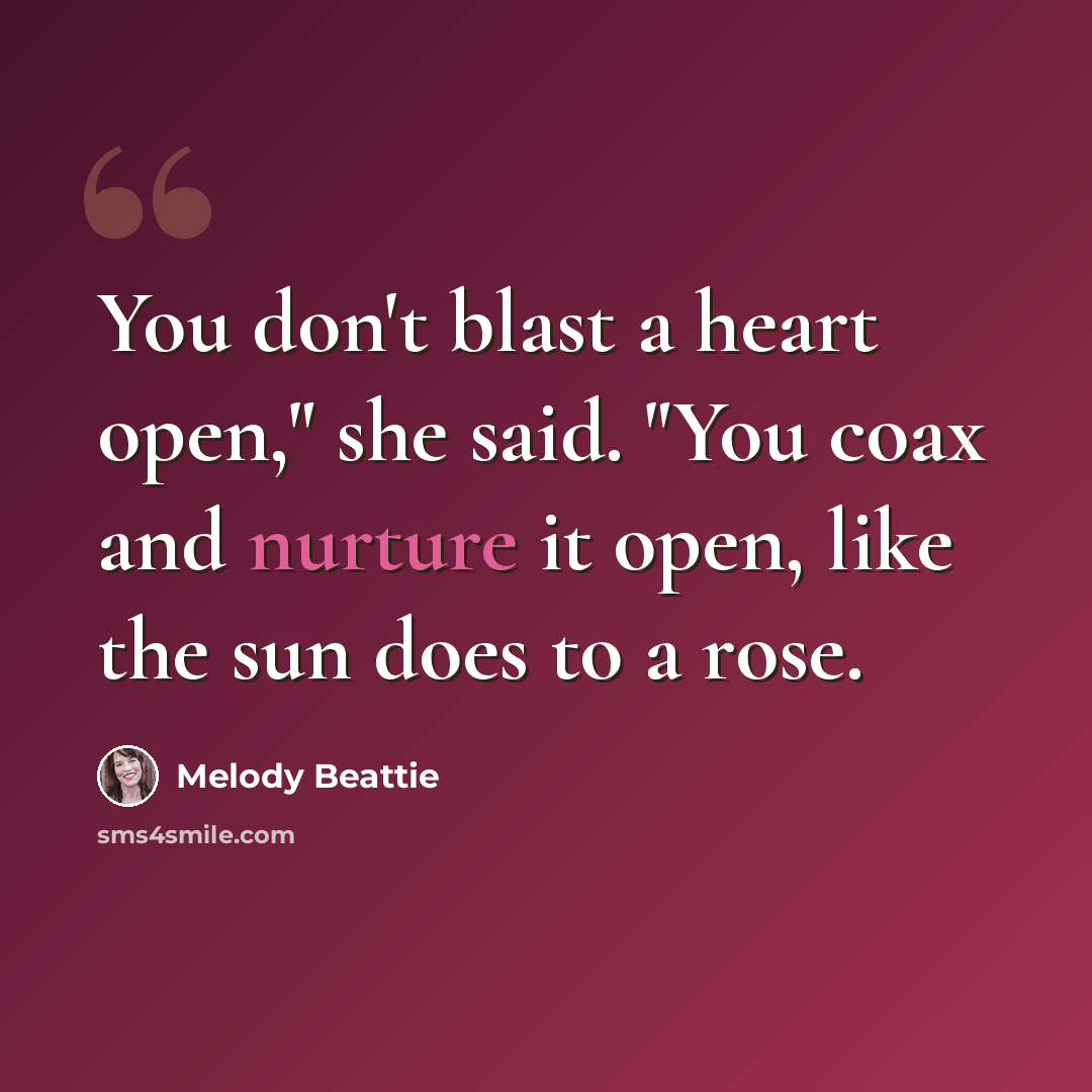 “You don't blast a heart open," she said. "You coax and nurture it open, like the sun does to a rose.” quote by Melody Beattie