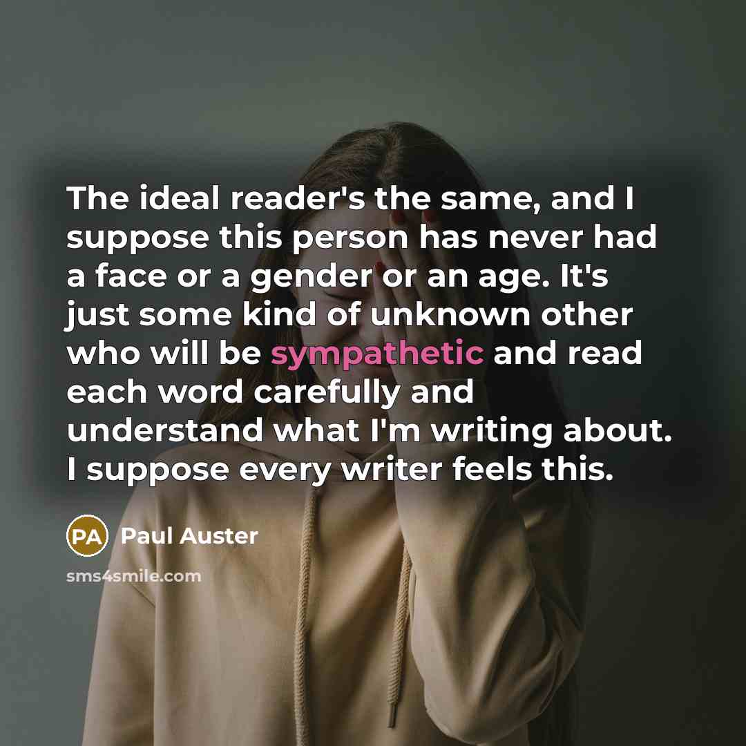 “The ideal reader's the same, and I suppose this person has never had a face or a gender or an age. It's just some kind of unknown other who will be sympathetic and read each word carefully and understand what I'm writing about. I suppose every writer feels this.” quote by Paul Auster