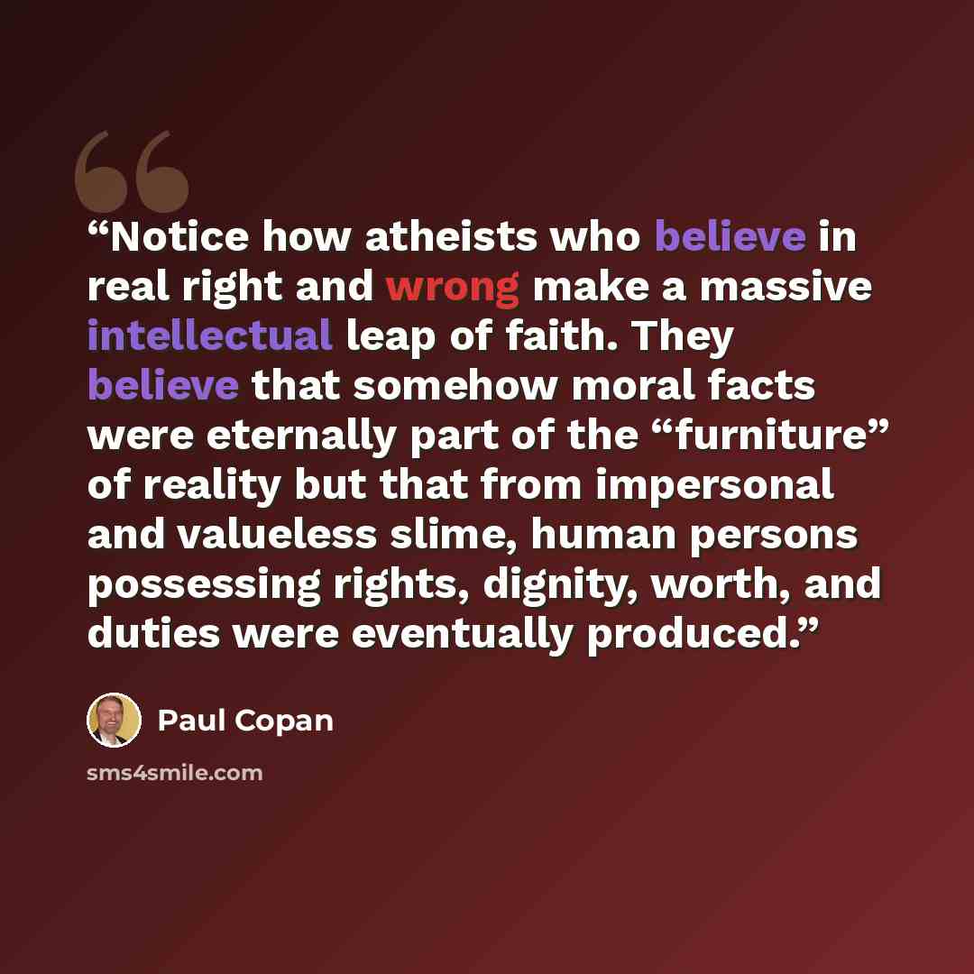 “Notice how atheists who believe in real right and wrong make a massive intellectual leap of faith. They believe that somehow moral facts were eternally part of the “furniture” of reality but that from impersonal and valueless slime, human persons possessing rights, dignity, worth, and duties were…” quote by Paul Copan