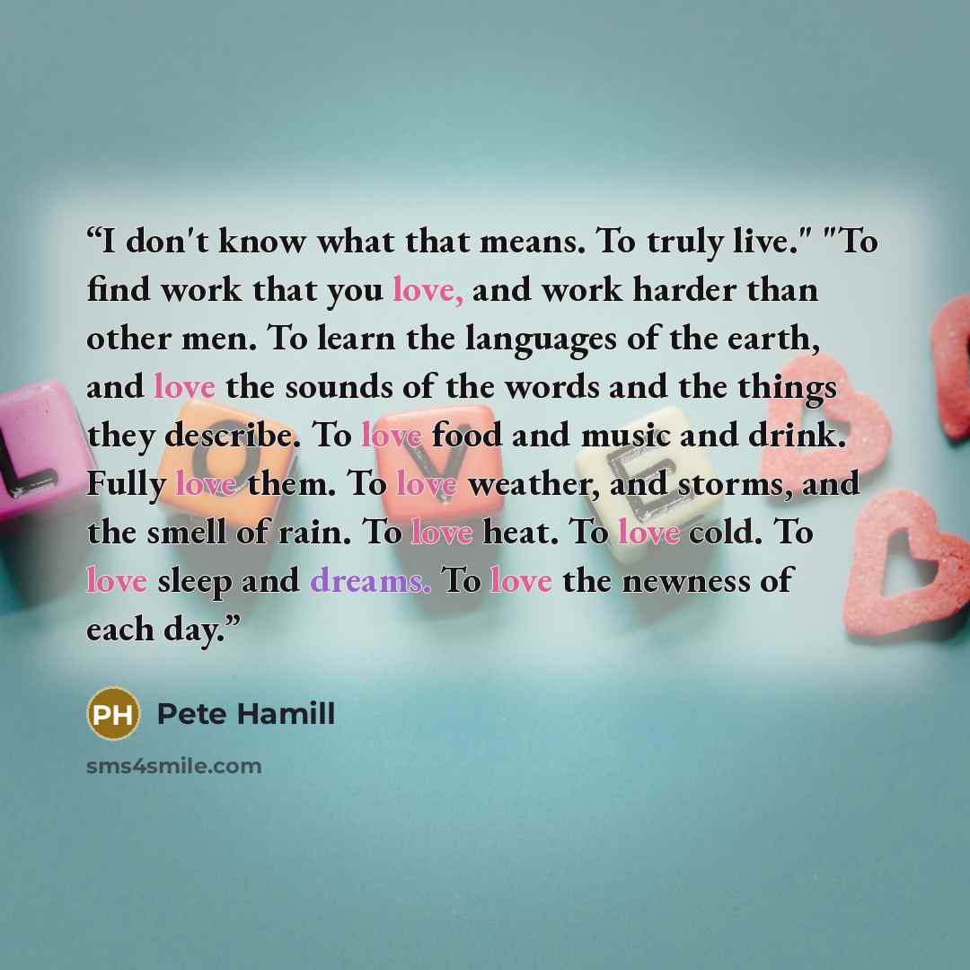 “I don't know what that means. To truly live." "To find work that you love, and work harder than other men. To learn the languages of the earth, and love the sounds of the words and the things they describe. To love food and music and drink. Fully love them. To love weather, and storms, and the…” quote by Pete Hamill
