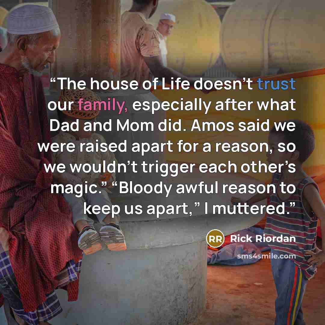 “The house of Life doesn’t trust our family, especially after what Dad and Mom did. Amos said we were raised apart for a reason, so we wouldn’t trigger each other’s magic.” “Bloody awful reason to keep us apart,” I muttered.” quote by Rick Riordan