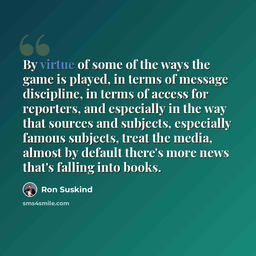 “By virtue of some of the ways the game is played, in terms of message discipline, in terms of access for reporters, and especially in the way that sources and subjects, especially famous subjects, treat the media, almost by default there's more news that's falling into books.” quote by Ron Suskind