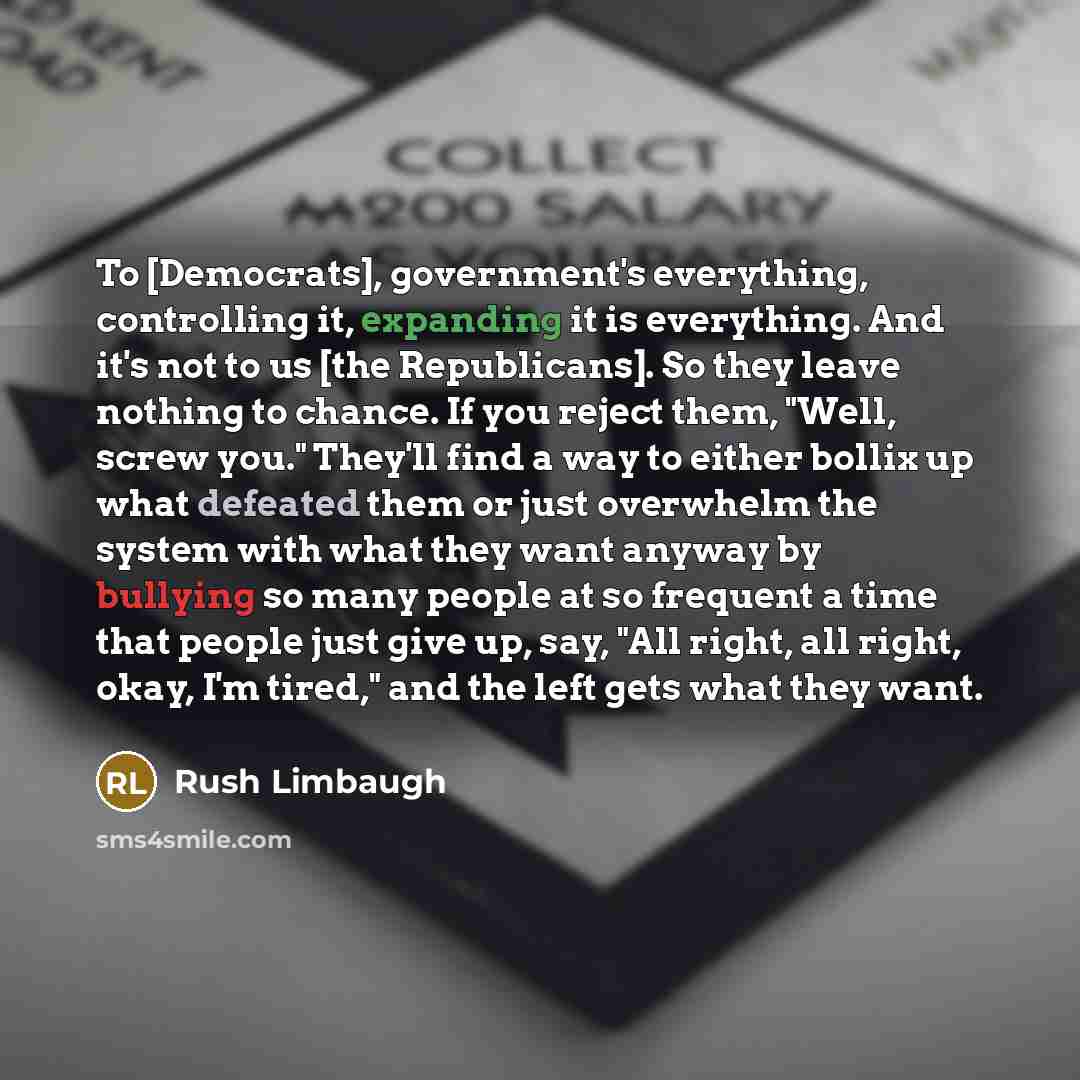 “To [Democrats], government's everything, controlling it, expanding it is everything. And it's not to us [the Republicans]. So they leave nothing to chance. If you reject them, "Well, screw you." They'll find a way to either bollix up what defeated them or just overwhelm the system with what they…” quote by Rush Limbaugh