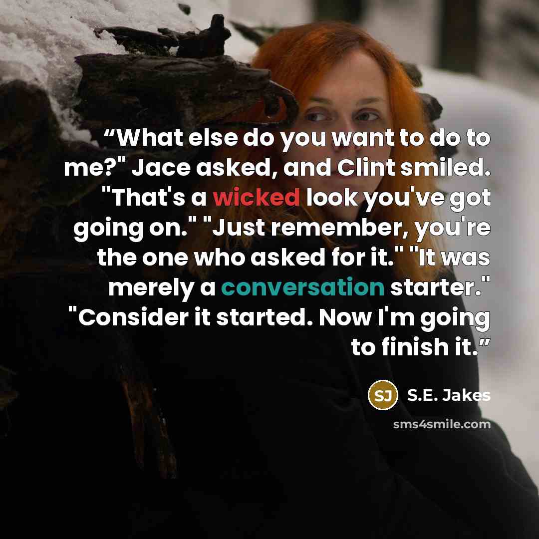 “What else do you want to do to me?" Jace asked, and Clint smiled. "That's a wicked look you've got going on." "Just remember, you're the one who asked for it." "It was merely a conversation starter." "Consider it started. Now I'm going to finish it.” quote by S.E. Jakes