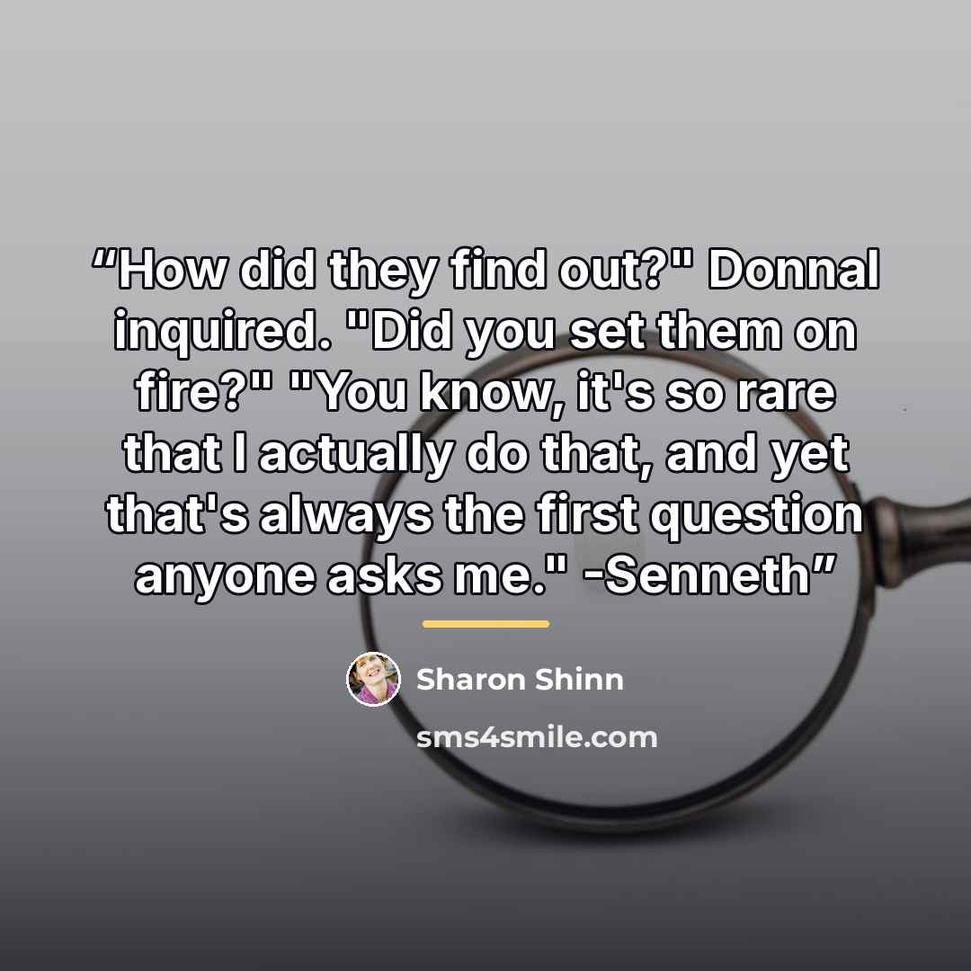 “How did they find out?" Donnal inquired. "Did you set them on fire?" "You know, it's so rare that I actually do that, and yet that's always the first question anyone asks me." -Senneth” quote by Sharon Shinn