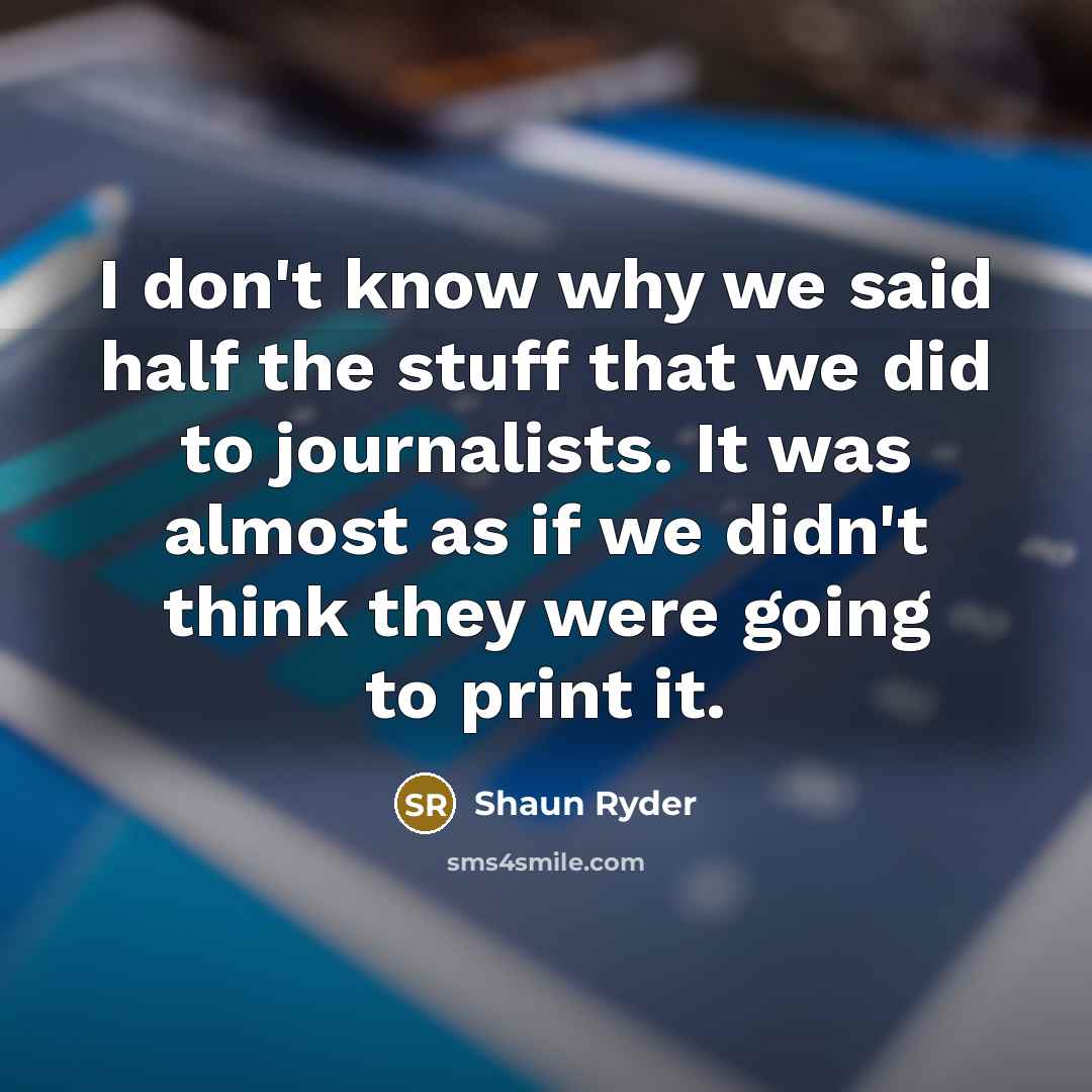 “I don't know why we said half the stuff that we did to journalists. It was almost as if we didn't think they were going to print it.” quote by Shaun Ryder