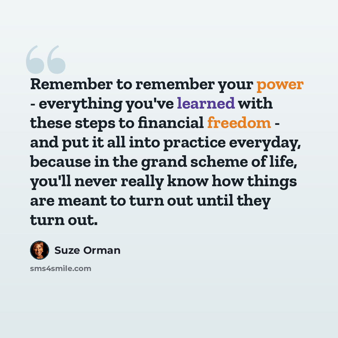 “Remember to remember your power - everything you've learned with these steps to financial freedom - and put it all into practice everyday, because in the grand scheme of life, you'll never really know how things are meant to turn out until they turn out.” quote by Suze Orman