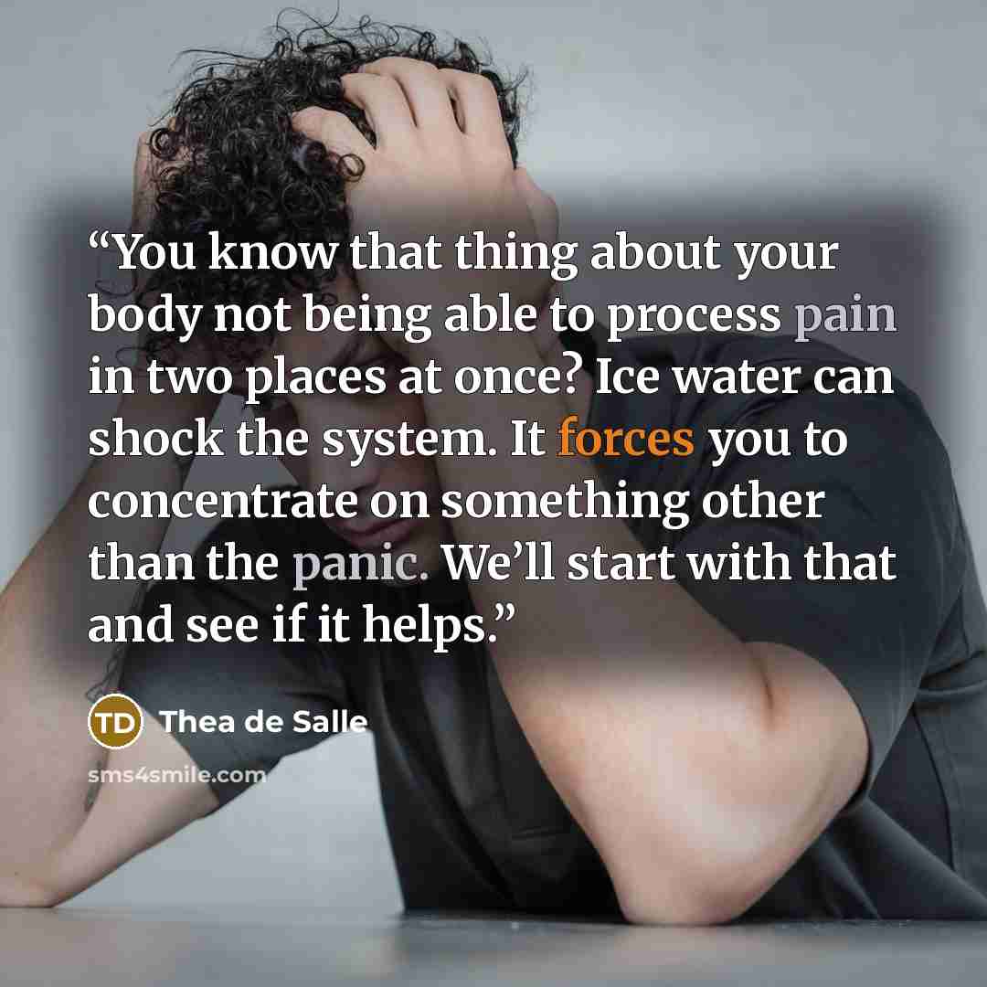 “You know that thing about your body not being able to process pain in two places at once? Ice water can shock the system. It forces you to concentrate on something other than the panic. We’ll start with that and see if it helps.” quote by Thea de Salle