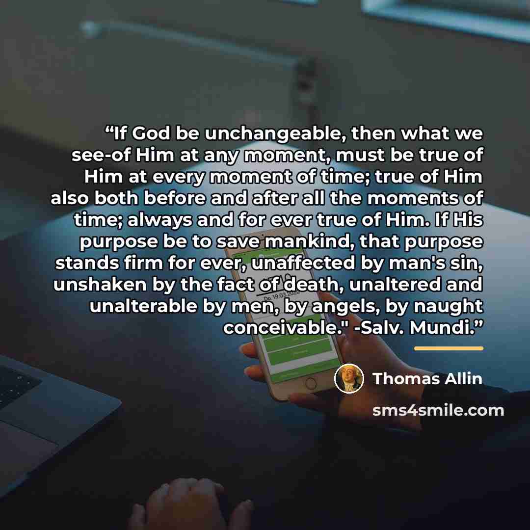 “If God be unchangeable, then what we see-of Him at any moment, must be true of Him at every moment of time; true of Him also both before and after all the moments of time; always and for ever true of Him. If His purpose be to save mankind, that purpose stands firm for ever, unaffected by man's…” quote by Thomas Allin
