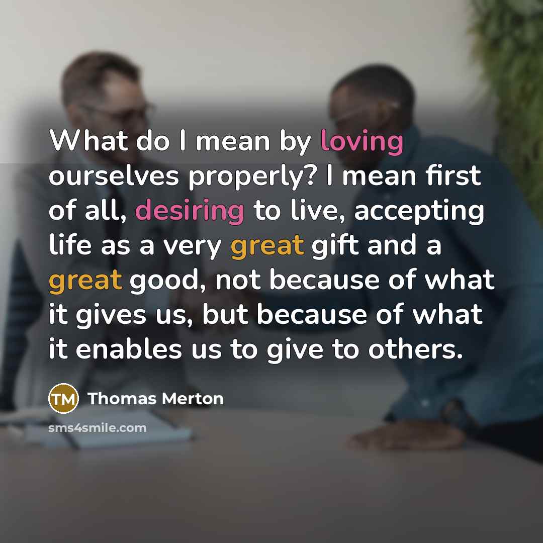 “What do I mean by loving ourselves properly? I mean first of all, desiring to live, accepting life as a very great gift and a great good, not because of what it gives us, but because of what it enables us to give to others.” quote by Thomas Merton