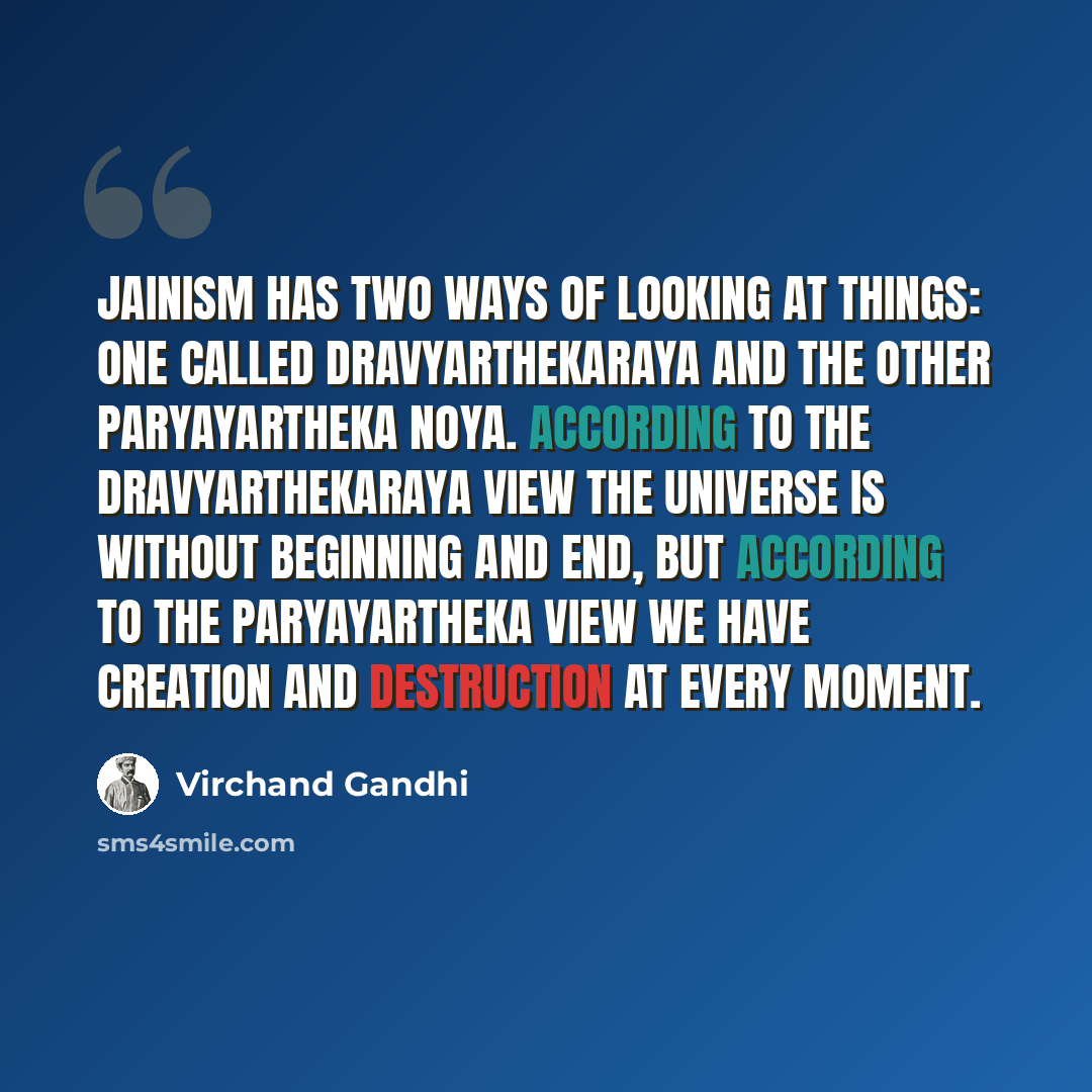 “Jainism has two ways of looking at things: one called Dravyarthekaraya and the other Paryayartheka Noya. According to the Dravyarthekaraya view the universe is without beginning and end, but according to the Paryayartheka view we have creation and destruction at every moment.” quote by Virchand Gandhi