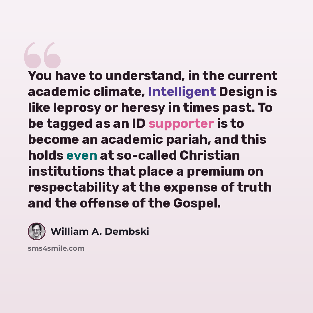“You have to understand, in the current academic climate, Intelligent Design is like leprosy or heresy in times past. To be tagged as an ID supporter is to become an academic pariah, and this holds even at so-called Christian institutions that place a premium on respectability at the expense of…” quote by William A. Dembski