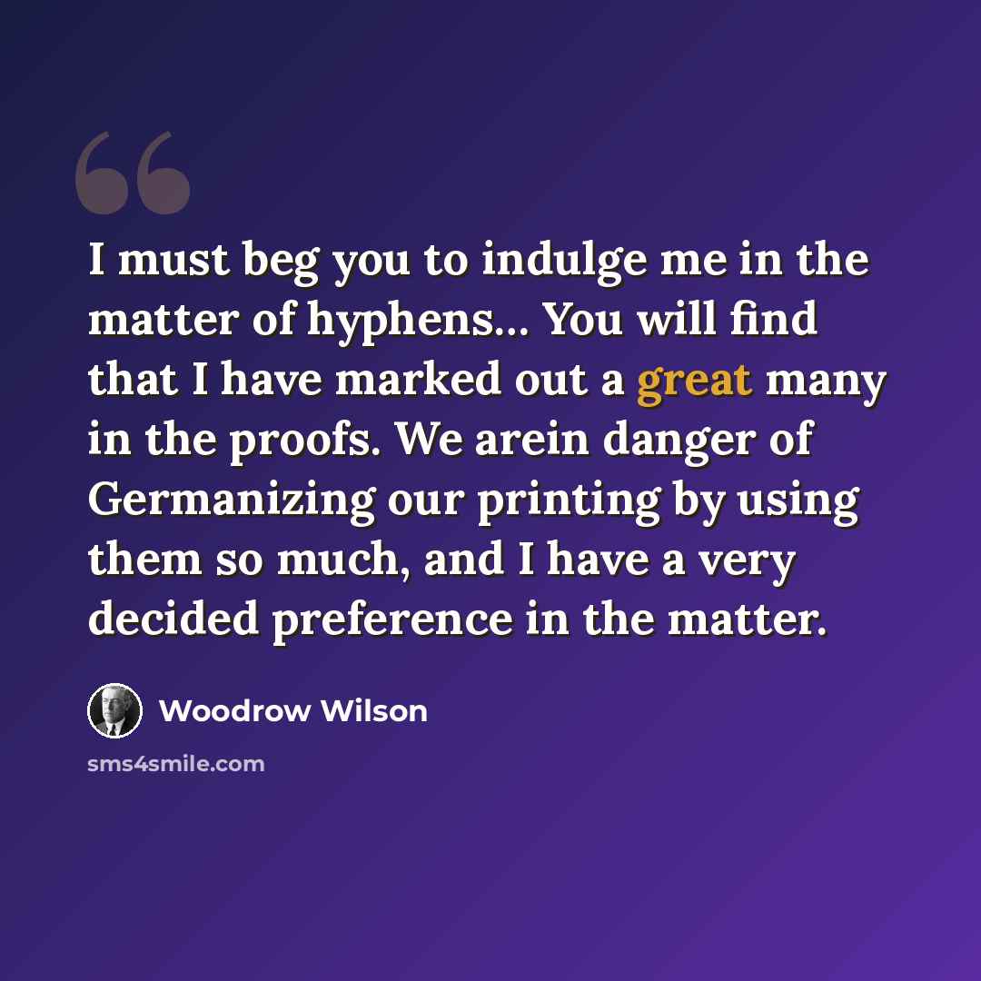 “I must beg you to indulge me in the matter of hyphens… You will find that I have marked out a great many in the proofs. We arein danger of Germanizing our printing by using them so much, and I have a very decided preference in the matter.” quote by Woodrow Wilson
