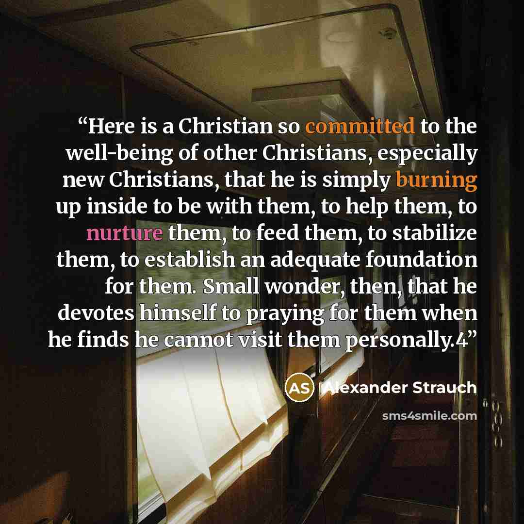 “Here is a Christian so committed to the well-being of other Christians, especially new Christians, that he is simply burning up inside to be with them, to help them, to nurture them, to feed them, to stabilize them, to establish an adequate foundation for them. Small wonder, then, that he devotes…” quote by Alexander Strauch