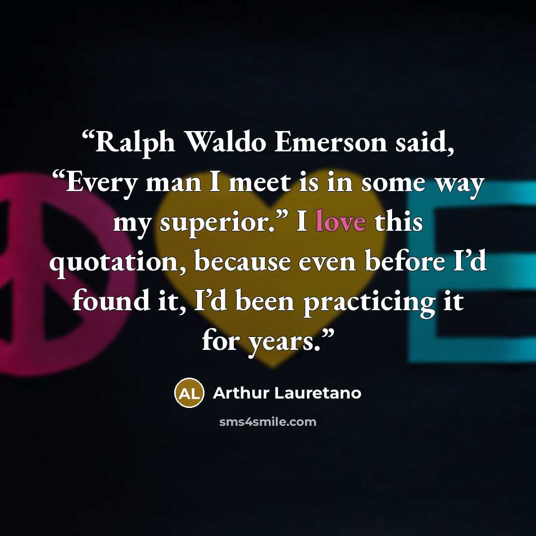 “Ralph Waldo Emerson said, “Every man I meet is in some way my superior.” I love this quotation, because even before I’d found it, I’d been practicing it for years.” quote by Arthur Lauretano