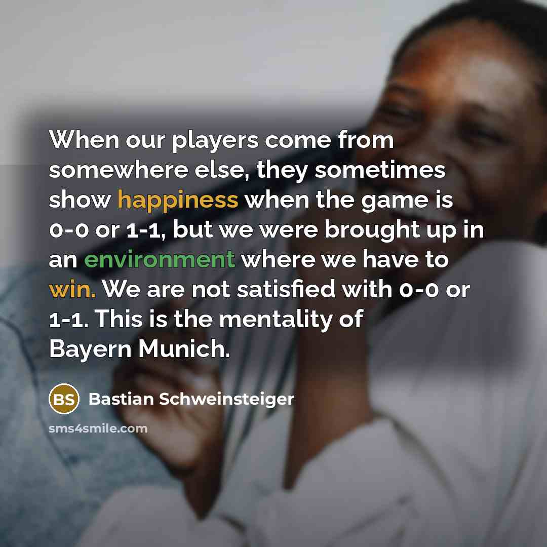 “When our players come from somewhere else, they sometimes show happiness when the game is 0-0 or 1-1, but we were brought up in an environment where we have to win. We are not satisfied with 0-0 or 1-1. This is the mentality of Bayern Munich.” quote by Bastian Schweinsteiger