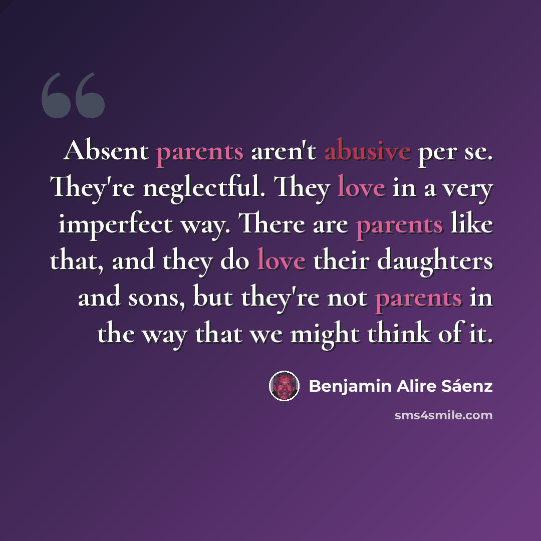 “Absent parents aren't abusive per se. They're neglectful. They love in a very imperfect way. There are parents like that, and they do love their daughters and sons, but they're not parents in the way that we might think of it.” quote by Benjamin Alire Saenz