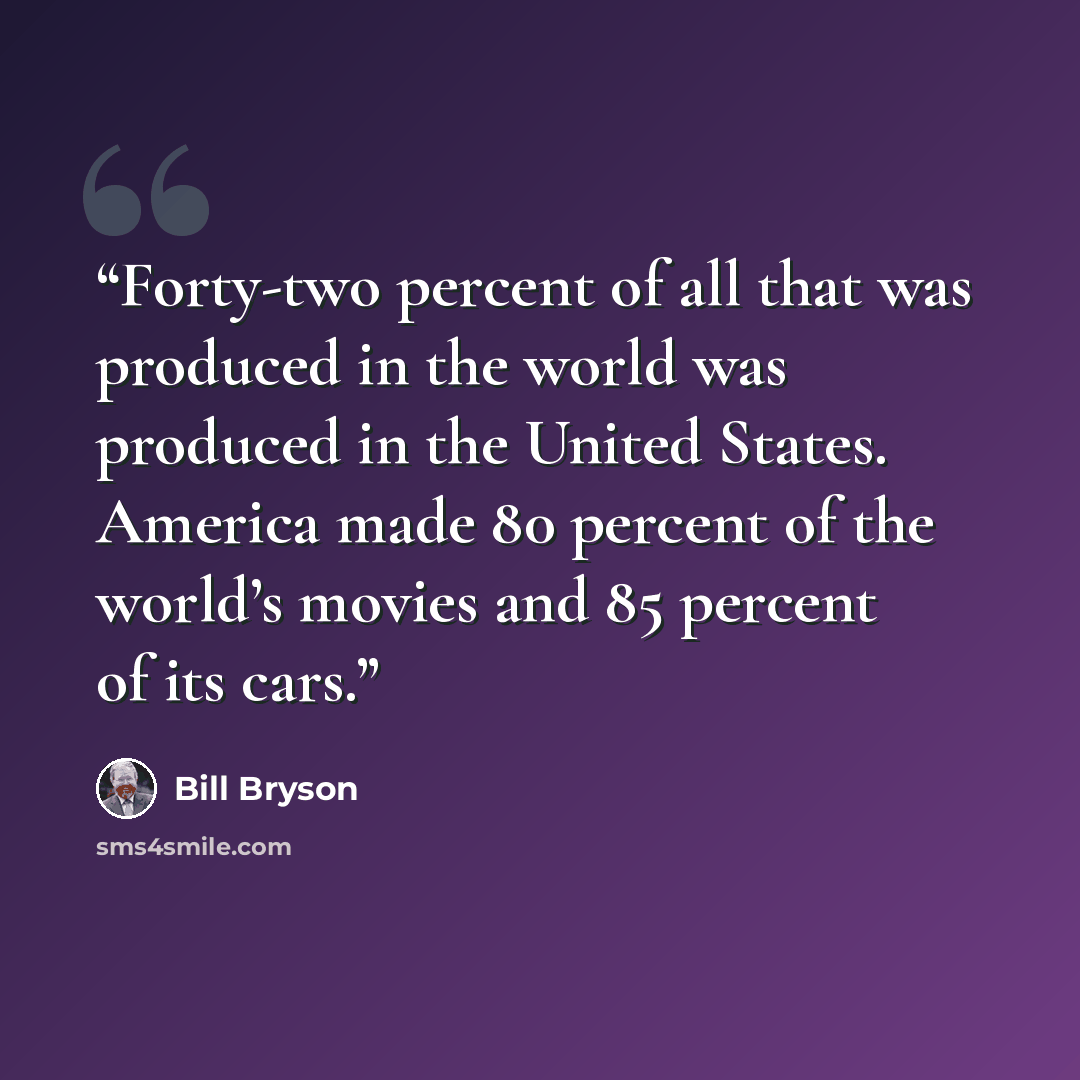 “Forty-two percent of all that was produced in the world was produced in the United States. America made 80 percent of the world’s movies and 85 percent of its cars.” quote by Bill Bryson