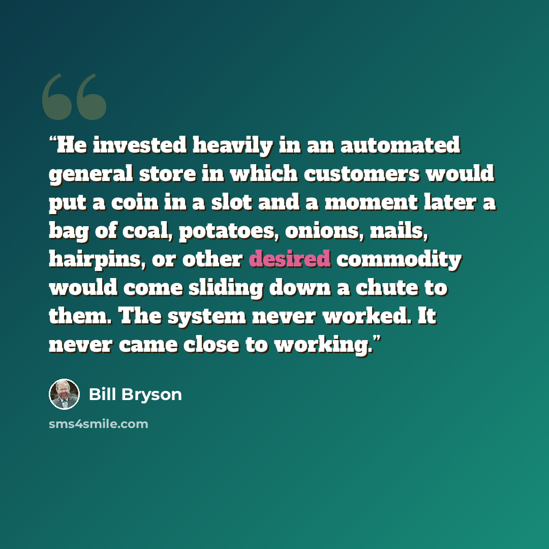 “He invested heavily in an automated general store in which customers would put a coin in a slot and a moment later a bag of coal, potatoes, onions, nails, hairpins, or other desired commodity would come sliding down a chute to them. The system never worked. It never came close to working.” quote by Bill Bryson