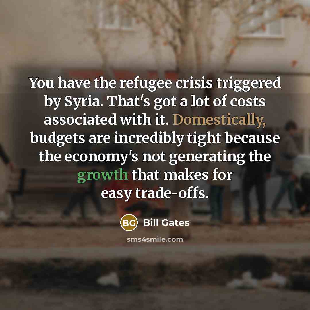 “You have the refugee crisis triggered by Syria. That's got a lot of costs associated with it. Domestically, budgets are incredibly tight because the economy's not generating the growth that makes for easy trade-offs.” quote by Bill Gates