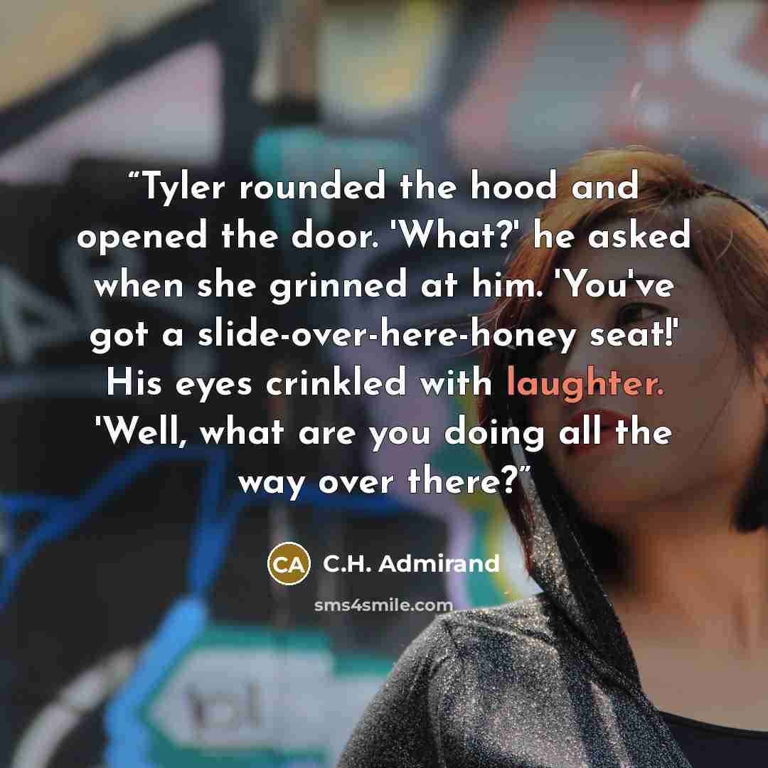 “Tyler rounded the hood and opened the door. 'What?' he asked when she grinned at him. 'You've got a slide-over-here-honey seat!' His eyes crinkled with laughter. 'Well, what are you doing all the way over there?” quote by C.H. Admirand
