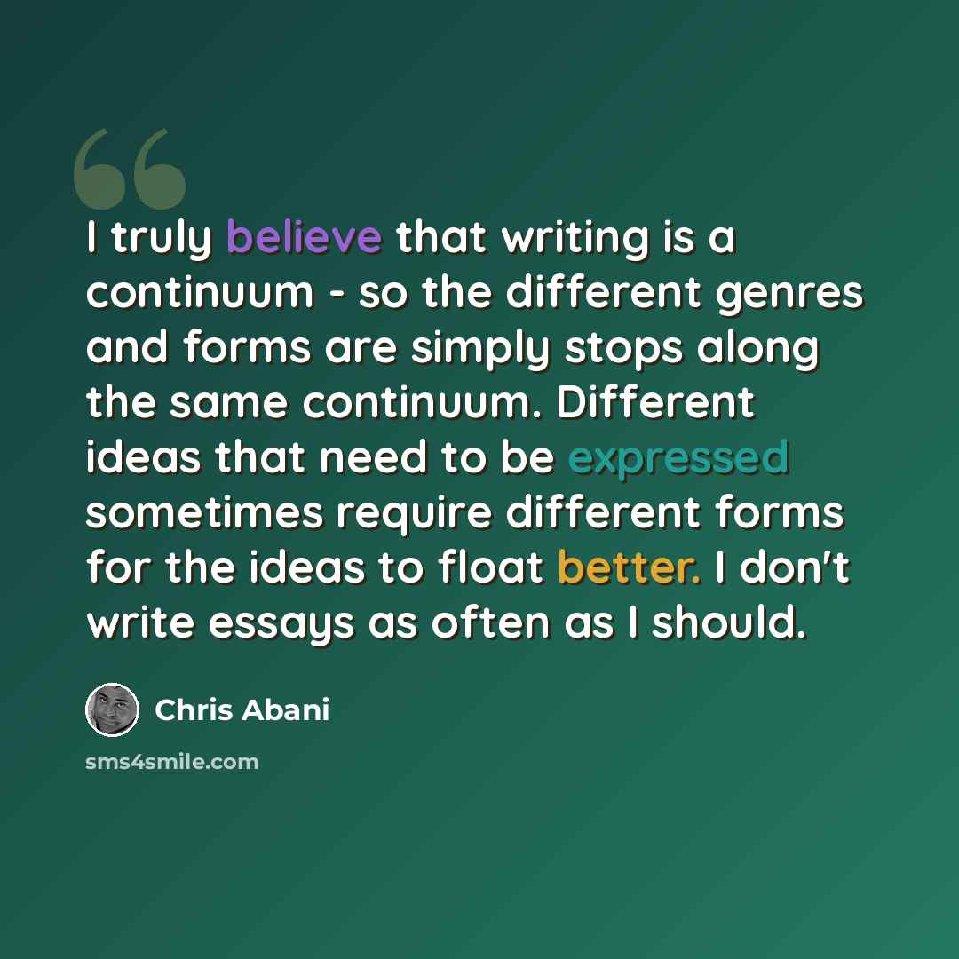 “I truly believe that writing is a continuum - so the different genres and forms are simply stops along the same continuum. Different ideas that need to be expressed sometimes require different forms for the ideas to float better. I don't write essays as often as I should.” quote by Chris Abani
