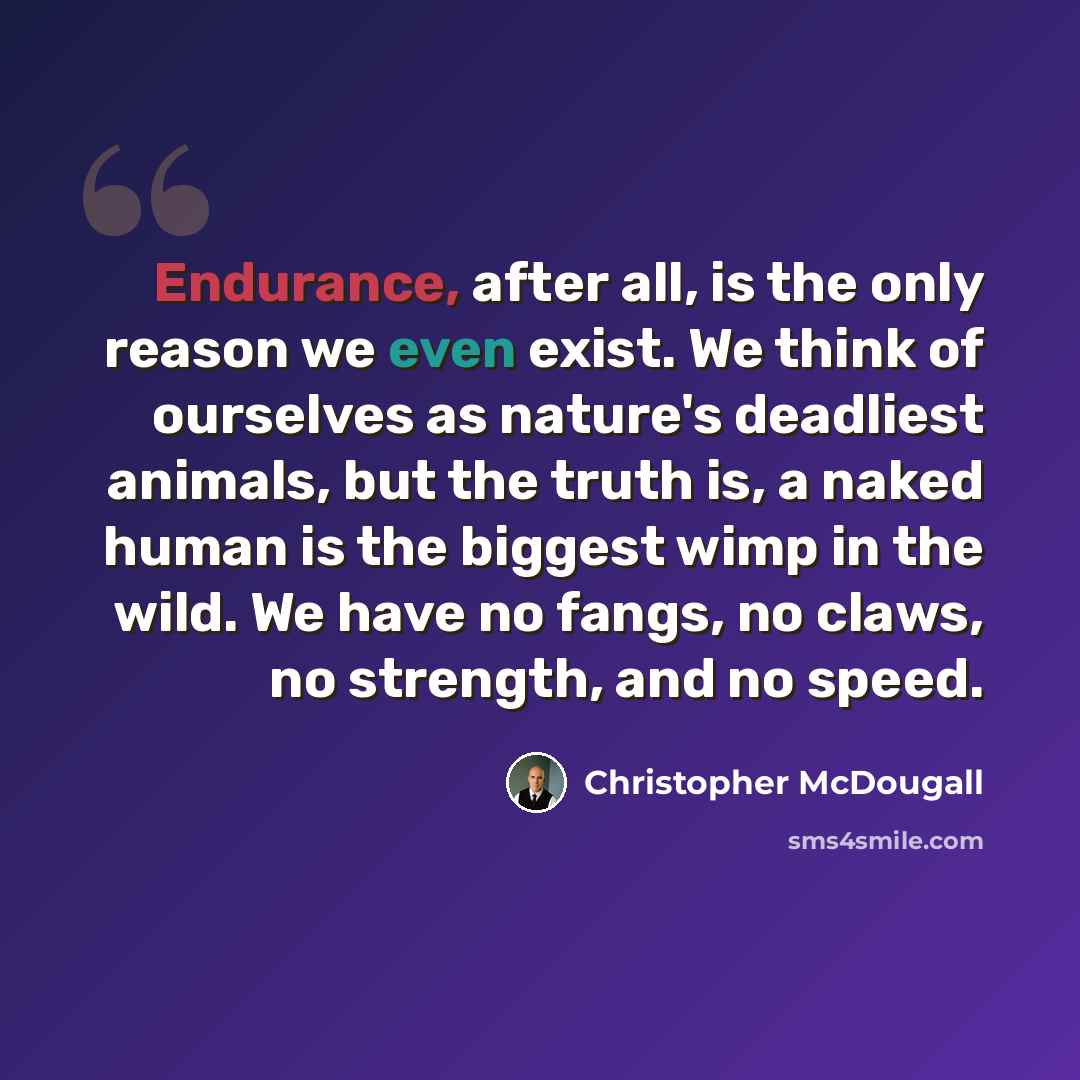“Endurance, after all, is the only reason we even exist. We think of ourselves as nature's deadliest animals, but the truth is, a naked human is the biggest wimp in the wild. We have no fangs, no claws, no strength, and no speed.” quote by Christopher McDougall