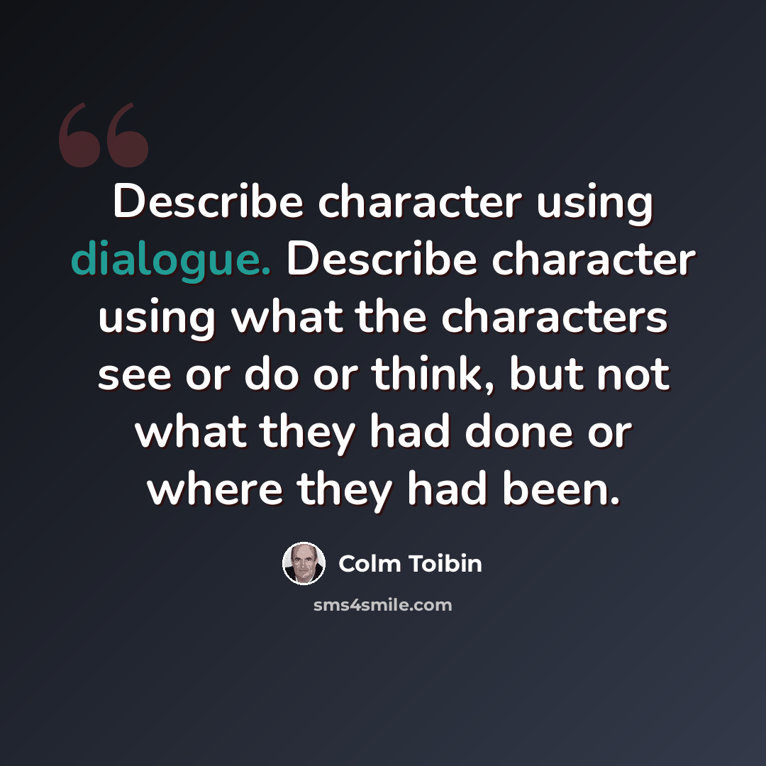 “Describe character using dialogue. Describe character using what the characters see or do or think, but not what they had done or where they had been.” quote by Colm Toibin