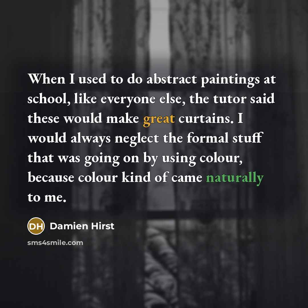 “When I used to do abstract paintings at school, like everyone else, the tutor said these would make great curtains. I would always neglect the formal stuff that was going on by using colour, because colour kind of came naturally to me.” quote by Damien Hirst