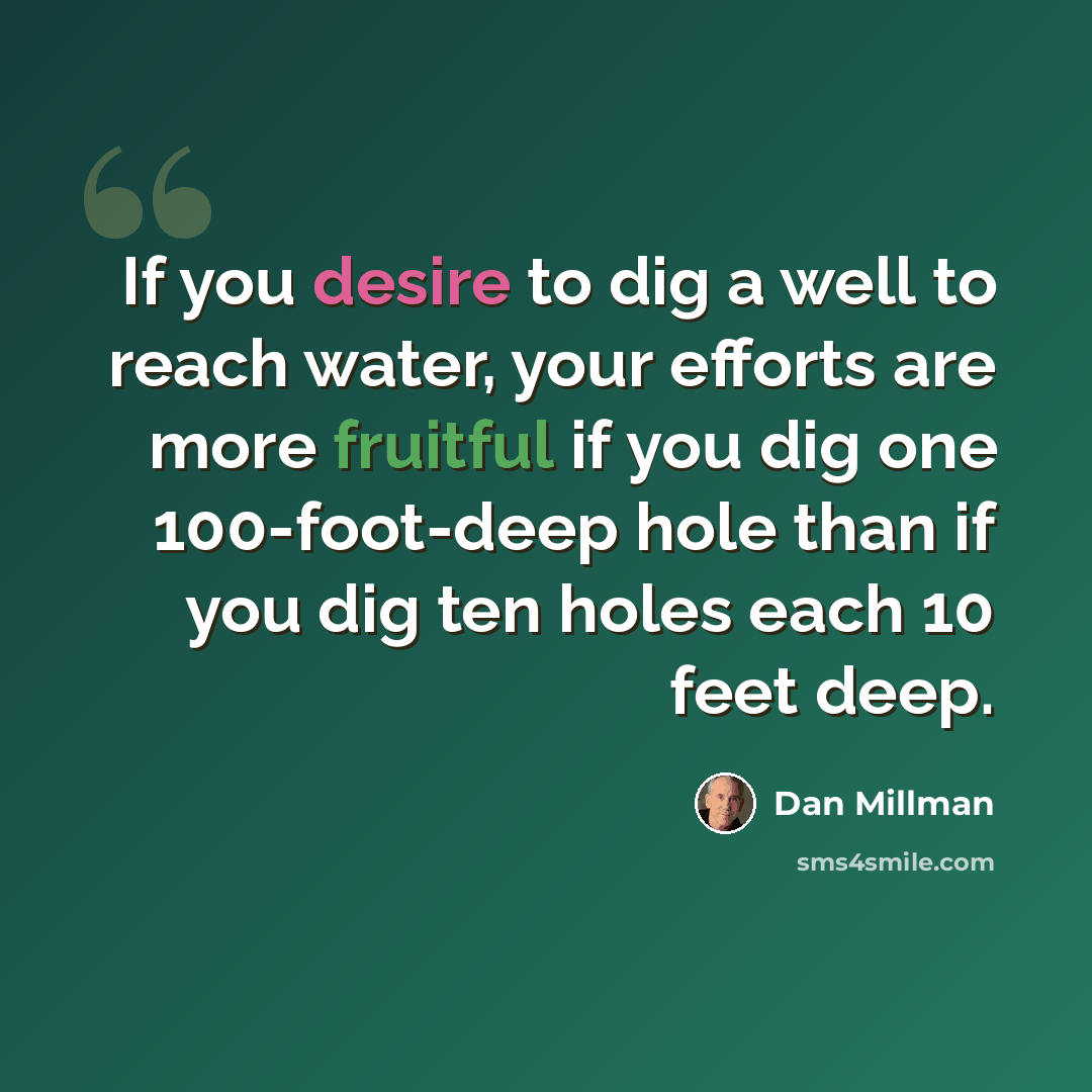 “If you desire to dig a well to reach water, your efforts are more fruitful if you dig one 100-foot-deep hole than if you dig ten holes each 10 feet deep.” quote by Dan Millman