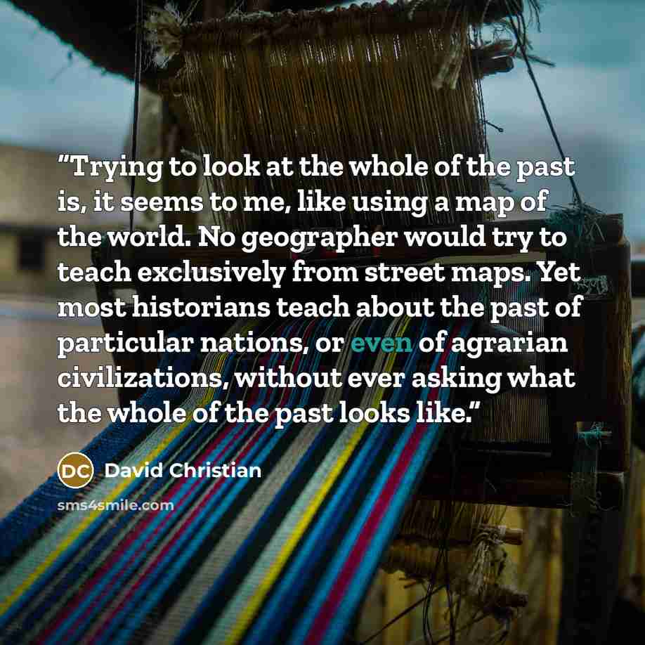 “Trying to look at the whole of the past is, it seems to me, like using a map of the world. No geographer would try to teach exclusively from street maps. Yet most historians teach about the past of particular nations, or even of agrarian civilizations, without ever asking what the whole of the…” quote by David Christian