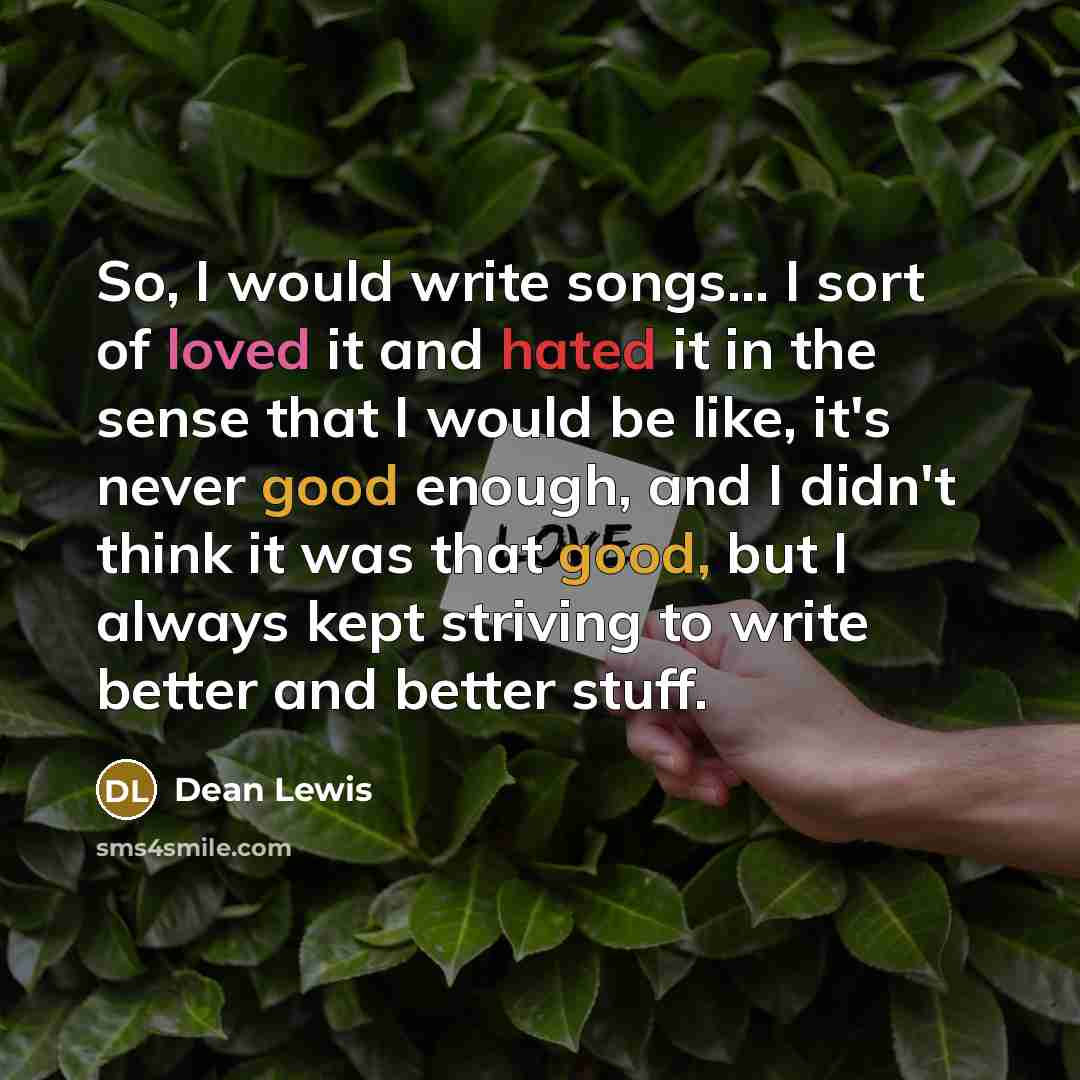 “So, I would write songs... I sort of loved it and hated it in the sense that I would be like, it's never good enough, and I didn't think it was that good, but I always kept striving to write better and better stuff.” quote by Dean Lewis