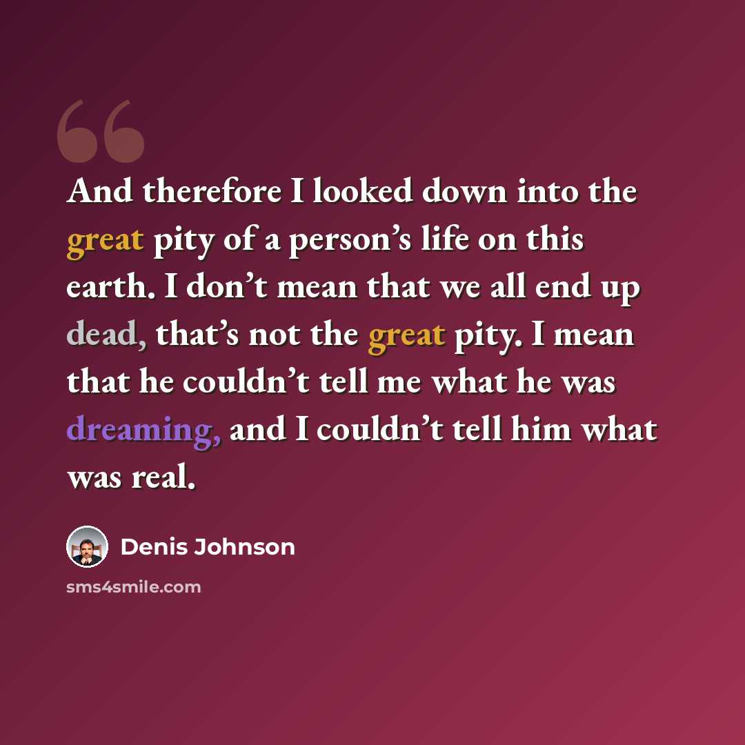 “And therefore I looked down into the great pity of a person’s life on this earth. I don’t mean that we all end up dead, that’s not the great pity. I mean that he couldn’t tell me what he was dreaming, and I couldn’t tell him what was real.” quote by Denis Johnson